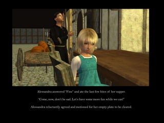 Alessandra answered “Fine” and ate the last few bites of her supper.“Come, now, don’t be sad. Let’s have some more fun while we can!”Alessandra reluctantly agreed and motioned for her empty plate to be cleared.