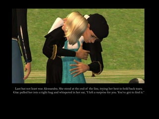 Last but not least was Alessandra. She stood at the end of the line, trying her best to hold back tears. Giac pulled her into a tight hug and whispered in her ear, “I left a surprise for you. You’ve got to find it.”