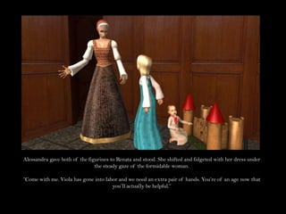 Alessandra gave both of the figurines to Renata and stood. She shifted and fidgeted with her dress under the steady gaze of the formidable woman.“Come with me. Viola has gone into labor and we need an extra pair of hands. You’re of an age now that you’ll actually be helpful.”