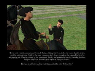 “Now, son,” Niccolo came around to check that everything had been tied down correctly. Alessandra stood by, just watching. “Stick to the main roads and don’t forget to pick up the guards I’ve hired to accompany you. They’re waiting by the gate out of the city and you shall recognize them by the silver insignia they wear. You have your letter of hire just in case?”Perched atop his horse, Giac patted a pouch at his side, “Indeed I do.”