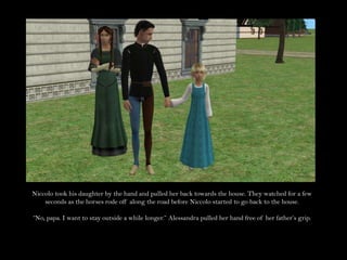 Niccolo took his daughter by the hand and pulled her back towards the house. They watched for a few seconds as the horses rode off along the road before Niccolo started to go back to the house.“No, papa. I want to stay outside a while longer.” Alessandra pulled her hand free of her father’s grip.