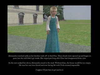 Alessandra watched sadly as her brother rode off to find Pisa. They clouds soon opened up and began to pour, but she still didn’t go inside. She stayed put long after Giac had disappeared from view.As the rain soaked her dress, Alessandra stood in the mud. Without Giac, the house would be too empty. He was her one true friend and now facing life with Viola seemed impossible.I suppose I’ll just have to get used to it.