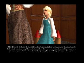 “Me? Help with the birth? But I don’t know how!” Alessandra held her hands out in disbelief. Sure she had read a few medical pamphlets on babies and how they were born, but that was nothing compared to real-life experience. Besides, if she did one thing wrong, Viola and Margherita would skin her alive.