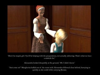 “Don’t be stupid, girl. You’ll be helping with the preparations, not actually delivering. That’s what we have a midwife for.”Alessandra looked sheepishly at the ground, “Oh. I didn’t know.”“Just come on!” Margherita huffed out of the room with Alessandra followed close behind, hurrying as quickly as she could while carrying Renata.