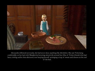 Alessandra followed nervously; she had never done anything like this before. She saw Viola lying comfortably on her bed with Margherita hovering attentively around her. One of Viola’s friends who had been visiting earlier that afternoon was busying herself arranging a tray of meats and cheeses at the end of the bed.