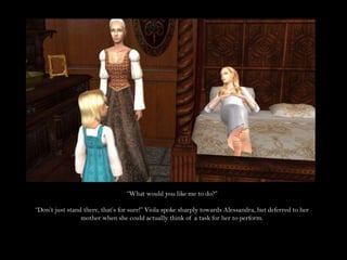 “What would you like me to do?”“Don’t just stand there, that’s for sure!” Viola spoke sharply towards Alessandra, but deferred to her mother when she could actually think of a task for her to perform.