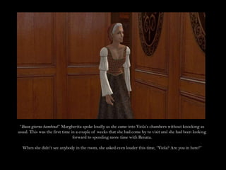 “Buon giorno bambina!” Margherita spoke loudly as she came into Viola’s chambers without knocking as usual. This was the first time in a couple of weeks that she had come by to visit and she had been looking forward to spending more time with Renata.When she didn’t see anybody in the room, she asked even louder this time, “Viola? Are you in here?”