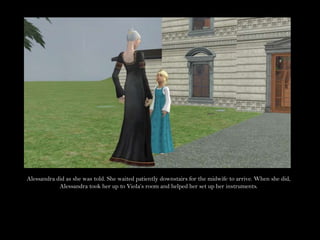 Alessandra did as she was told. She waited patiently downstairs for the midwife to arrive. When she did, Alessandra took her up to Viola’s room and helped her set up her instruments.
