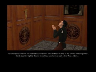 He dashed into his room and locked the door behind him. He knelt in front of his crucifix and clasped his hands together tightly. Dearest Lord, please watch over my wife…Dear Jesus…Mary…