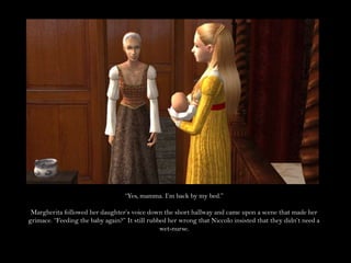 “Yes, mamma. I’m back by my bed.”Margherita followed her daughter’s voice down the short hallway and came upon a scene that made her grimace. “Feeding the baby again?” It still rubbed her wrong that Niccolo insisted that they didn’t need a wet-nurse.