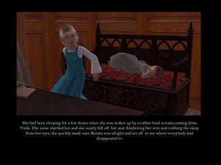 She had been sleeping for a few hours when she was woken up by a rather loud scream coming from Viola. The noise startled her and she nearly fell off her seat. Gathering her wits and rubbing the sleep from her eyes, she quickly made sure Renata was alright and set off to see where everybody had disappeared to.