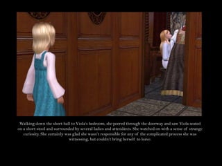 Walking down the short hall to Viola’s bedroom, she peered through the doorway and saw Viola seated on a short stool and surrounded by several ladies and attendants. She watched on with a sense of strange curiosity. She certainly was glad she wasn’t responsible for any of the complicated process she was witnessing, but couldn’t bring herself to leave.