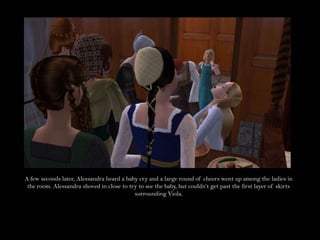 A few seconds later, Alessandra heard a baby cry and a large round of cheers went up among the ladies in the room. Alessandra shoved in close to try to see the baby, but couldn’t get past the first layer of skirts surrounding Viola.