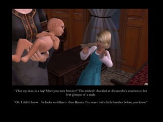 “That, my dear, is a boy! Meet your new brother!” The midwife chuckled at Alessandra’s reaction to her first glimpse of a male.“Oh. I didn’t know…he looks so different than Renata. I’ve never had a little brother before, you know.”