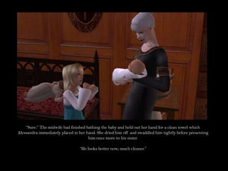 “Sure.” The midwife had finished bathing the baby and held out her hand for a clean towel which Alessandra immediately placed in her hand. She dried him off and swaddled him tightly before presenting him once more to his sister.“He looks better now; much cleaner.”
