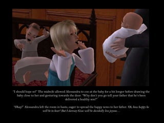 “I should hope so!” The midwife allowed Alessandra to coo at the baby for a bit longer before drawing the baby close to her and gesturing towards the door. “Why don’t you go tell your father that he’s been delivered a healthy son?”“Okay!” Alessandra left the room in haste, eager to spread the happy news to her father. Oh, how happy he will be to hear! But I daresay Giac will be decidedly less joyous…