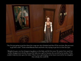 “Yes, I’m just going to put her down for a nap once she’s finished and then I’ll be out done. Do you want to go find a seat?” Viola rocked Renata back and forth a bit, trying to get her to close her eyes. Margherita gave one last disapproving glance at the baby and left the room. No matter how much her mother disapproved, whether because the baby was a girl or because she was fed by her mother, Viola couldn’t help but dote upon the infant. There was a special place in her heart reserved for her daughter that nobody else could fill.