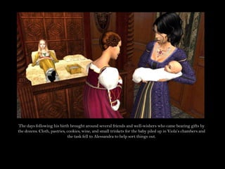 The days following his birth brought around several friends and well-wishers who came bearing gifts by the dozens. Cloth, pastries, cookies, wine, and small trinkets for the baby piled up in Viola’s chambers and the task fell to Alessandra to help sort things out.