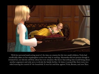 With her personal maid acting most of the time as a nanny for the two small children, Viola had unofficially taken on her stepdaughter as her new lady in waiting. Alessandra did not protest though it irritated her, nor did she tell Giac about her new situation. She knew that telling him would bring about another argument and only serve to divide the family further. At times it seemed like there were two sided warring for control of the household. It was her and Giac against Viola, Renata, and now Nico.