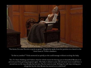 “You know, I’m sure Niccolo is up do no good.” Margherita spoke from her position on a bench in the front room of Viola’s chambers.“Is that so, mother?” Viola answered as quietly as she could manage without exciting the baby.“Yes. I’ve been thinking and I believe that his whole reason for forcing you to breastfeed Renata is to prevent you from getting pregnant again. The baby is almost a year old and most wives would have a second one on the way already, but not you. No; he wants to wait. Perhaps he will stop visiting you altogether by the time Renata has moved on to solid food!”