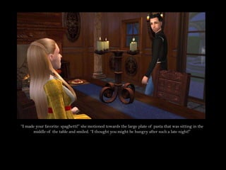 “I made your favorite: spaghetti!” she motioned towards the large plate of pasta that was sitting in the middle of the table and smiled. “I thought you might be hungry after such a late night!”