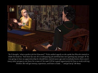 “So I thought, ‘what a perfect job for Giacomo!’” Viola smiled eagerly as she spoke but Niccolo started to shake his head no. “Just hear me out: It’s a well-paying job and Giacomo isn’t getting any younger. If he was going to have an apprenticeship he should have started years ago and everybody knows there aren’t many other prospects out there for a man of his rank. It’ll be a good opportunity for him to work with my brother. He will get money, experience, and learn a trade…” and get out of the house.