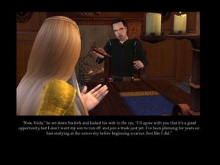 “Now, Viola,” he set down his fork and looked his wife in the eye, “I’ll agree with you that it’s a good opportunity, but I don’t want my son to run off and join a trade just yet. I’ve been planning for years on him studying at the university before beginning a career. Just like I did.”