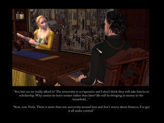 “Yes, but can we really afford it? The university is so expensive and I don’t think they will take him in on scholarship. Why cannot he leave sooner rather than later? He will be bringing in money to the household…”“Now, now, Viola. There is more than one university around here and don’t worry about finances. I’ve got it all under control.”