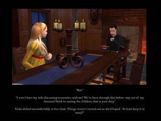 “But-”“I won’t have my wife discussing economics with me! We’ve been through this before: stay out of my business! Stick to raising the children; that is your duty.”Viola shifted uncomfortably in her chair. Things weren’t turned out as she’d hoped. “At least keep it in mind?”