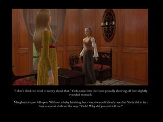 “I don’t think we need to worry about that.” Viola came into the room proudly showing off her slightly rounded stomach.Margherita’s jaw fell open. Without a baby blocking her view, she could clearly see that Viola did in fact have a second child on the way. “Viola! Why did you not tell me?”