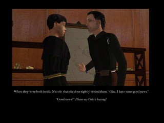 When they were both inside, Niccolo shut the door tightly behind them. “Giac, I have some good news.”“Good news?” Please say Viola’s leaving!
