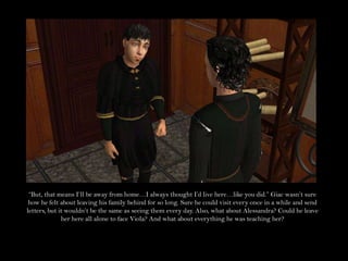“But, that means I’ll be away from home…I always thought I’d live here…like you did.” Giac wasn’t sure how he felt about leaving his family behind for so long. Sure he could visit every once in a while and send letters, but it wouldn’t be the same as seeing them every day. Also, what about Alessandra? Could he leave her here all alone to face Viola? And what about everything he was teaching her?