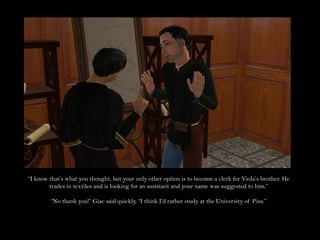 “I know that’s what you thought, but your only other option is to become a clerk for Viola’s brother. He trades in textiles and is looking for an assistant and your name was suggested to him.”“No thank you!” Giac said quickly, “I think I’d rather study at the University of Pisa.”