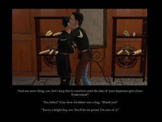 “And one more thing, son. Let’s keep this to ourselves until the date of your departure gets closer. Understand?”“Yes, father!” Giac drew his father into a hug. “Thank you!”“You’re a bright boy, son. You’ll do me proud. I’m sure of it.”