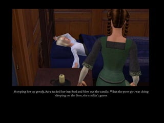 Scooping her up gently, Sara tucked her into bed and blew out the candle. What the poor girl was doing sleeping on the floor, she couldn’t guess.