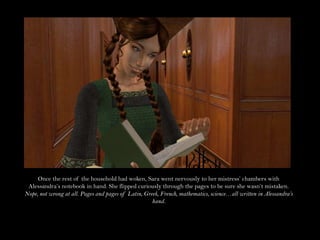 Once the rest of the household had woken, Sara went nervously to her mistress’ chambers with Alessandra’s notebook in hand. She flipped curiously through the pages to be sure she wasn’t mistaken. Nope, not wrong at all. Pages and pages of Latin, Greek, French, mathematics, science…all written in Alessandra’s hand.
