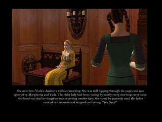 She went into Viola’s chambers without knocking. She was still flipping through the pages and was ignored by Margherita and Viola. The older lady had been coming by nearly every morning every since she found out that her daughter was expecting another baby. She stood by patiently until the ladies noticed her presence and stopped conversing. “Yes, Sara?”