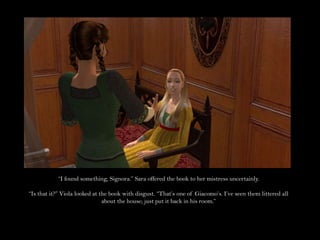 “I found something, Signora.” Sara offered the book to her mistress uncertainly.“Is that it?” Viola looked at the book with disgust. “That’s one of Giacomo’s. I’ve seen them littered all about the house; just put it back in his room.”