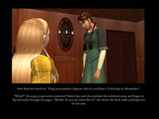 Sara kept her hand out, “I beg your pardon, Signora, but it’s not Giac’s. It belongs to Alessandra.”“What?!” An angry expression contorted Viola’s face and she snatched the notebook away and began to flip furiously through the pages. “Mother do you see what this is?” she threw the book aside and leapt out of her seat.