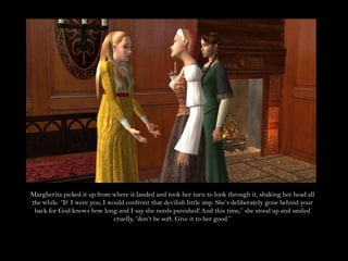 Margherita picked it up from where it landed and took her turn to look through it, shaking her head all the while. “If I were you, I would confront that devilish little imp. She’s deliberately gone behind your back for God knows how long and I say she needs punished! And this time,” she stood up and smiled cruelly, “don’t be soft. Give it to her good.” 