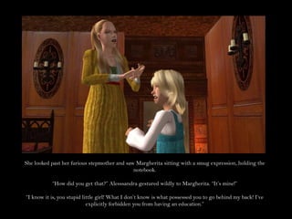 She looked past her furious stepmother and saw Margherita sitting with a smug expression, holding the notebook.“How did you get that?” Alesssandra gestured wildly to Margherita. “It’s mine!”“I know it is, you stupid little girl! What I don’t know is what possessed you to go behind my back! I’ve explicitly forbidden you from having an education.”