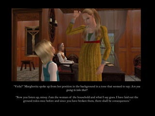 “Viola?” Margherita spoke up from her position in the background in a tone that seemed to say: Are you going to take that?“Now you listen up, missy. I am the woman of the household and what I say goes. I have laid out the ground rules once before and since you have broken them, there shall be consequences.”