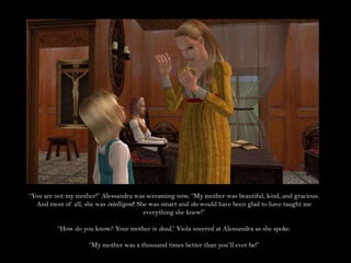 “You are not my mother!” Alessandra was screaming now, “My mother was beautiful, kind, and gracious. And most of all, she was intelligent! She was smart and she would have been glad to have taught me everything she knew!”“How do you know? Your mother is dead,” Viola sneered at Alessandra as she spoke.“My mother was a thousand times better than you’ll ever be!”