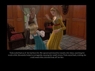 Viola reeled back as if she had been hit. She opened and closed her mouth a few times, searching for words while Alessandra looked on arrogantly, enjoying her small victory. Viola stared back, wishing she could smack that conceited look off her face.