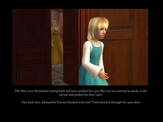 The blow sent Alessandra reeling back and tears pricked her eyes. She was too stunned to speak so she turned and yanked the door open.“Get back here, Alessandra! I’m not finished with you!” Viola shouted through the open door.