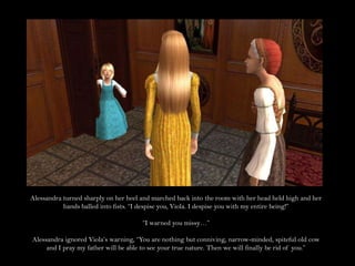 Alessandra turned sharply on her heel and marched back into the room with her head held high and her hands balled into fists. “I despise you, Viola. I despise you with my entire being!”“I warned you missy…”Alessandra ignored Viola’s warning, “You are nothing but conniving, narrow-minded, spiteful old cow and I pray my father will be able to see your true nature. Then we will finally be rid of you.”