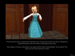Viola snorted in return, “I doubt that. Your father loves me more than he does you. You’re nothing but a stupid little girl; he will never believe anything you have to say.”Tears began to well up in Alessandra’s eyes again and her hands started shaking. “Je vous déteste.*You deserve to rot in the ninth level of hell!”*I hate you.
