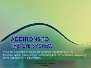Since the CIE system of colour specification was adopted in 1931
the basic system has remained unchanged, but with increasing experience
some additions have been made.

                           COMPILED BY TANVEER                       1
                                 AHMED
 