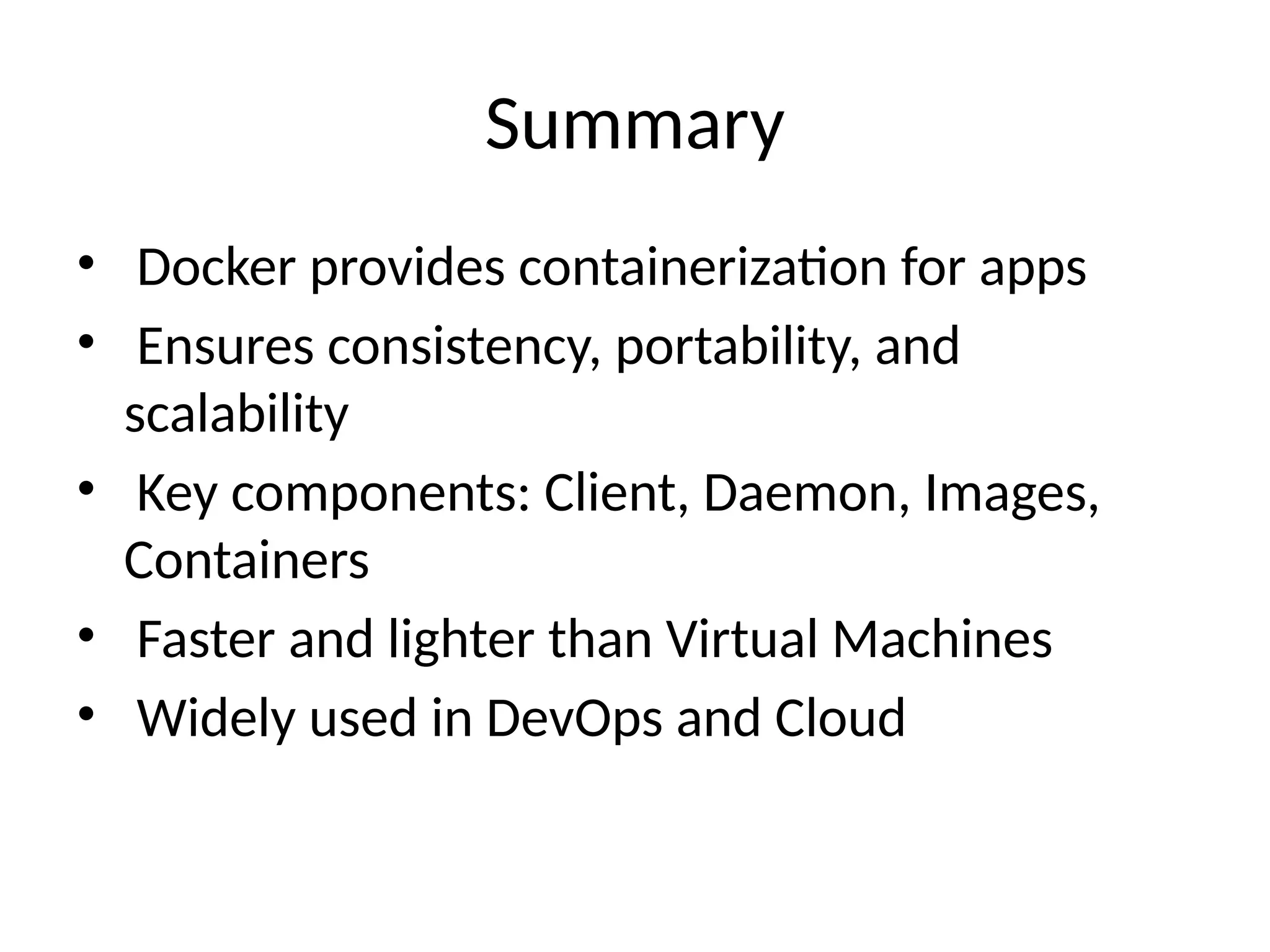 Summary
• Docker provides containerization for apps
• Ensures consistency, portability, and
scalability
• Key components: Client, Daemon, Images,
Containers
• Faster and lighter than Virtual Machines
• Widely used in DevOps and Cloud
 