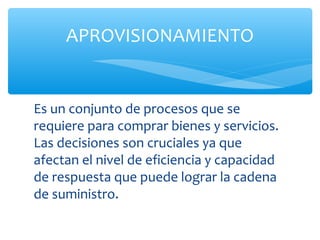 APROVISIONAMIENTO


Es un conjunto de procesos que se
requiere para comprar bienes y servicios.
Las decisiones son cruciales ya que
afectan el nivel de eficiencia y capacidad
de respuesta que puede lograr la cadena
de suministro.
 